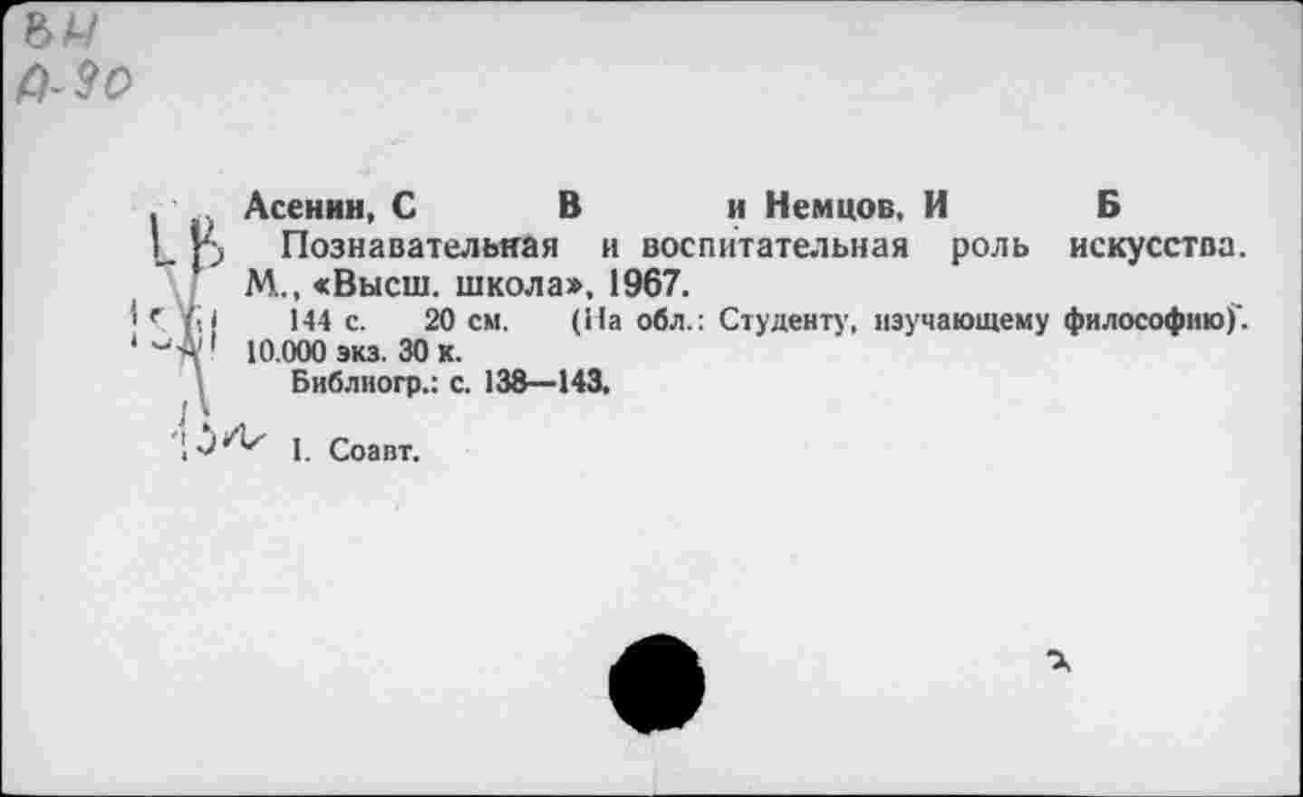 ﻿Асенин, С В и Немцов, И Б
Познавательная и воспитательная роль искусства. М., «Высш, школа», 1967.
144 с. 20 см. (На обл.: Студенту, изучающему философию)'. 10.000 экз. 30 к.
Библиогр.: с. 138—143.
1. Соавт.